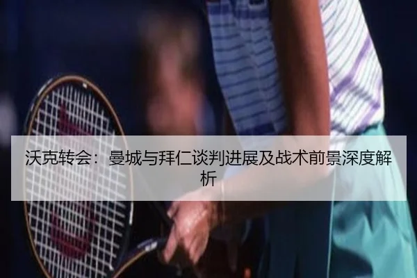 沃克转会:曼城与拜仁谈判进展及战术前景深度解析