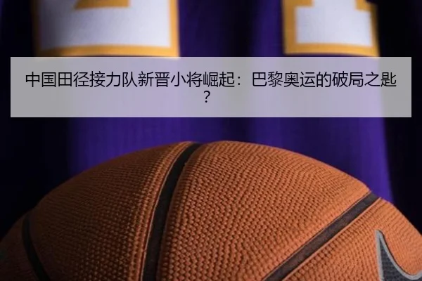 中国田径接力队新晋小将崛起：巴黎奥运的破局之匙？